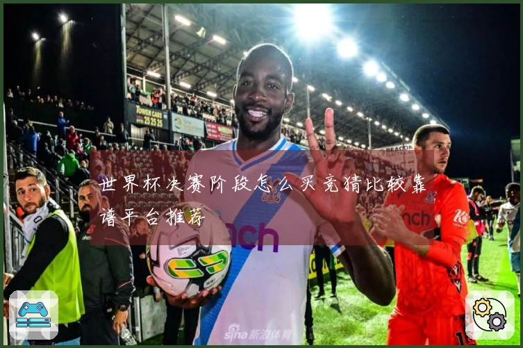 世界杯决赛阶段怎么买竞猜比较靠谱平台推荐